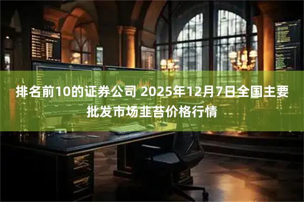 排名前10的证券公司 2025年12月7日全国主要批发市场韭苔价格行情