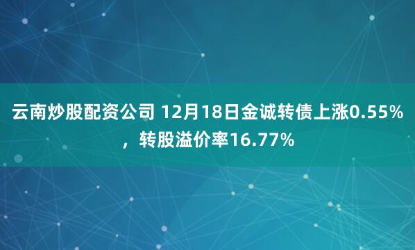 云南炒股配资公司 12月18日金诚转债上涨0.55%，转股溢价率16.77%