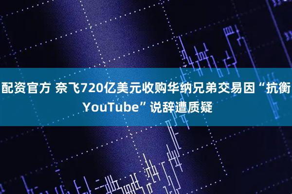 配资官方 奈飞720亿美元收购华纳兄弟交易因“抗衡 YouTube”说辞遭质疑