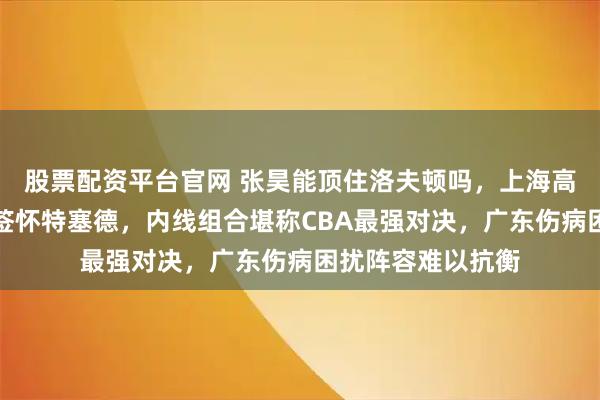 股票配资平台官网 张昊能顶住洛夫顿吗，上海高薪续约洛夫顿再签怀特塞德，内线组合堪称CBA最强对决，广东伤病困扰阵容难以抗衡