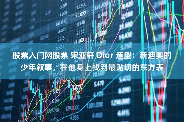 股票入门网股票 宋亚轩 Dior 造型：新迪奥的少年叙事，在他身上找到最贴切的东方表