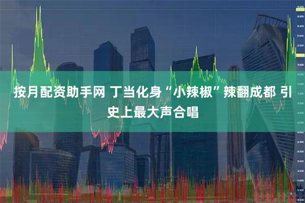 按月配资助手网 丁当化身“小辣椒”辣翻成都 引史上最大声合唱