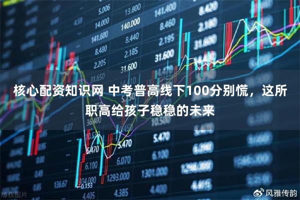 核心配资知识网 中考普高线下100分别慌，这所职高给孩子稳稳的未来