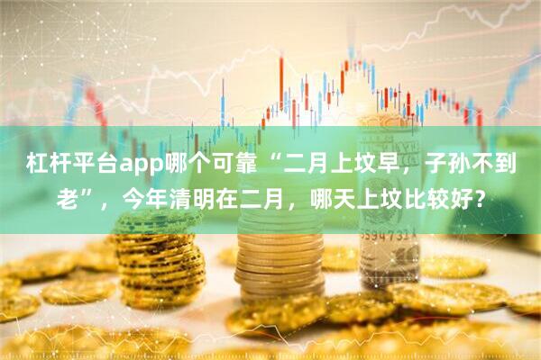 杠杆平台app哪个可靠 “二月上坟早，子孙不到老”，今年清明在二月，哪天上坟比较好？