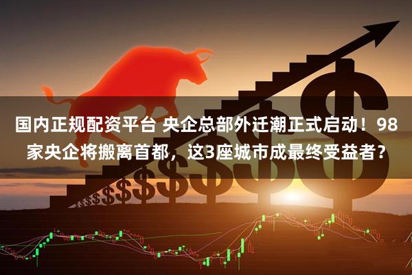 国内正规配资平台 央企总部外迁潮正式启动！98家央企将搬离首都，这3座城市成最终受益者？