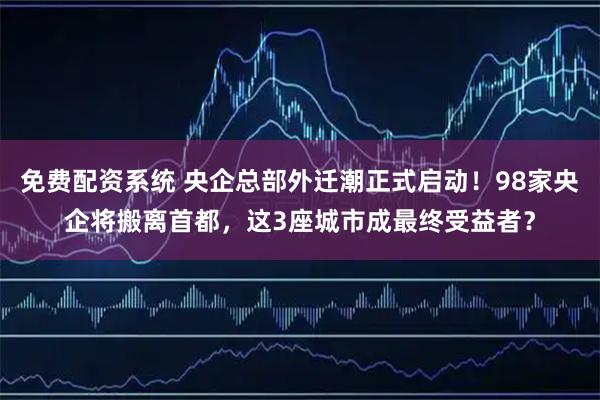 免费配资系统 央企总部外迁潮正式启动！98家央企将搬离首都，这3座城市成最终受益者？