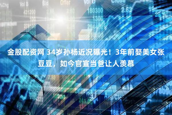 金股配资网 34岁孙杨近况曝光！3年前娶美女张豆豆，如今官宣当爸让人羡慕