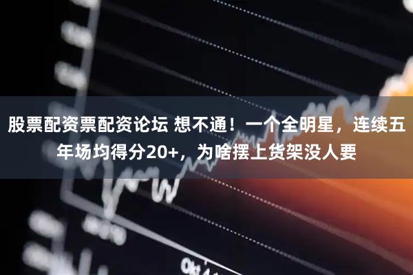 股票配资票配资论坛 想不通！一个全明星，连续五年场均得分20+，为啥摆上货架没人要