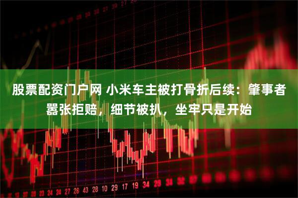 股票配资门户网 小米车主被打骨折后续：肇事者嚣张拒赔，细节被扒，坐牢只是开始