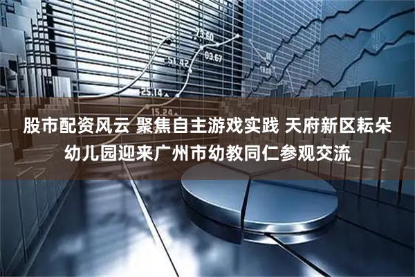 股市配资风云 聚焦自主游戏实践 天府新区耘朵幼儿园迎来广州市幼教同仁参观交流