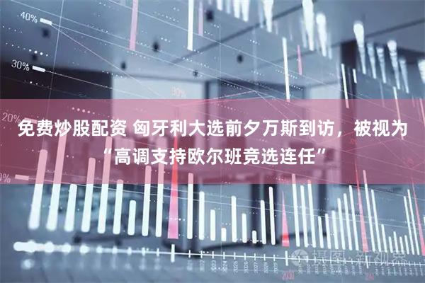 免费炒股配资 匈牙利大选前夕万斯到访，被视为“高调支持欧尔班竞选连任”