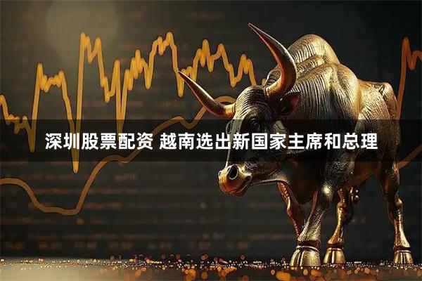 深圳股票配资 越南选出新国家主席和总理