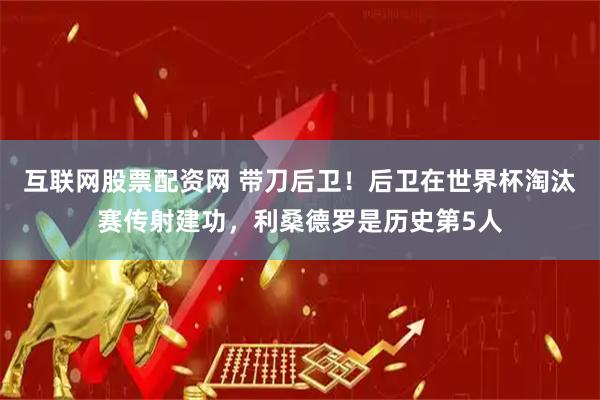 互联网股票配资网 带刀后卫！后卫在世界杯淘汰赛传射建功，利桑德罗是历史第5人
