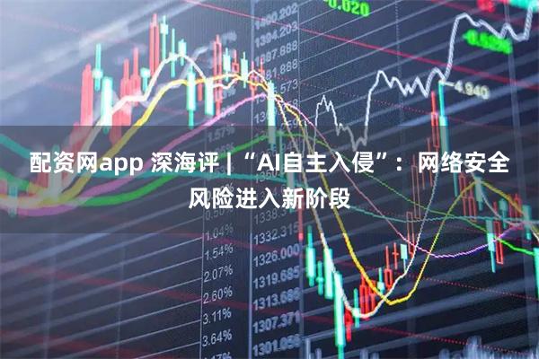 配资网app 深海评 | “AI自主入侵”：网络安全风险进入新阶段