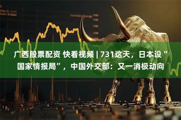 广西股票配资 快看视频 | 731这天，日本设“国家情报局”，中国外交部：又一消极动向